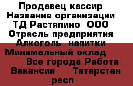 Продавец-кассир › Название организации ­ ТД Растяпино, ООО › Отрасль предприятия ­ Алкоголь, напитки › Минимальный оклад ­ 10 000 - Все города Работа » Вакансии   . Татарстан респ.